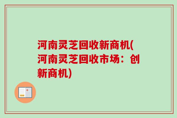 河南灵芝回收新商机(河南灵芝回收市场:创新商机) 河南灵芝回收新商机(河南灵芝回收市场:创新商机)