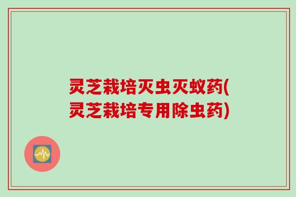 灵芝栽培灭虫灭蚁药(灵芝栽培专用除虫药)