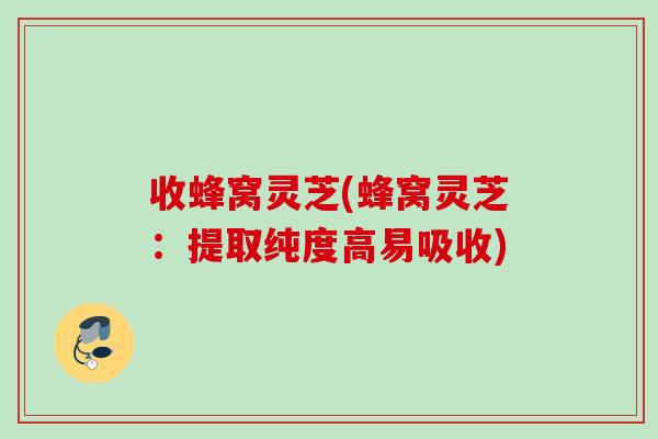 收蜂窝灵芝(蜂窝灵芝：提取纯度高易吸收)