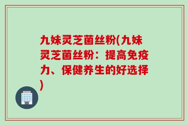 九妹灵芝菌丝粉(九妹灵芝菌丝粉：提高免疫力、保健养生的好选择)
