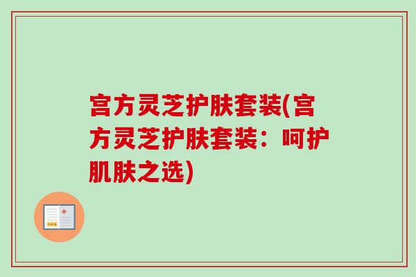 宫方灵芝护肤套装(宫方灵芝护肤套装：呵护肌肤之选)