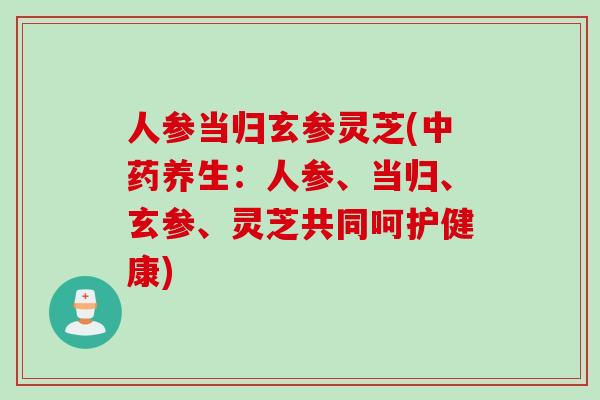 人参当归玄参灵芝(中药养生：人参、当归、玄参、灵芝共同呵护健康)