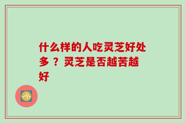 什么样的人吃灵芝好处多 ?灵芝是否越苦越好 什么样的人吃灵芝好处多 ?灵芝是否越苦越好