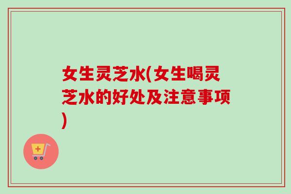 女生灵芝水(女生喝灵芝水的好处及注意事项)