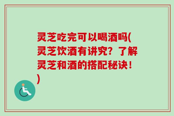 灵芝吃完可以喝酒吗(灵芝饮酒有讲究？了解灵芝和酒的搭配秘诀！)