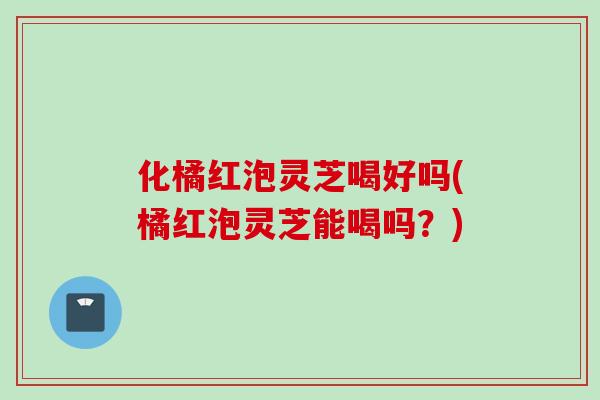 化橘红泡灵芝喝好吗(橘红泡灵芝能喝吗？)