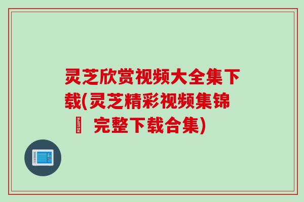 灵芝欣赏视频大全集下载(灵芝精彩视频集锦 – 完整下载合集)