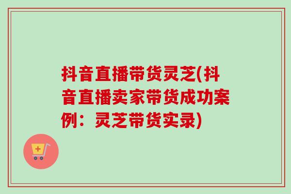 抖音直播带货灵芝(抖音直播卖家带货成功案例：灵芝带货实录)
