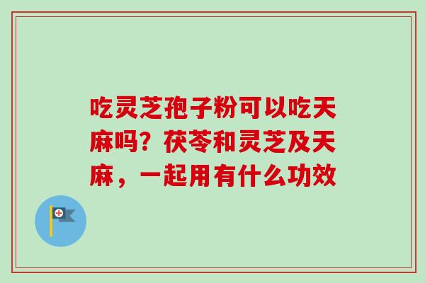 吃灵芝孢子粉可以吃天麻吗？茯苓和灵芝及天麻，一起用有什么功效