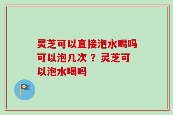 灵芝可以直接泡水喝吗可以泡几次 ？灵芝可以泡水喝吗