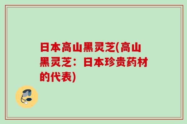 日本高山黑灵芝(高山黑灵芝：日本珍贵药材的代表)