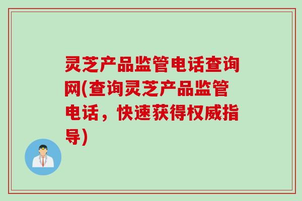 灵芝产品监管电话查询网(查询灵芝产品监管电话，快速获得权威指导)