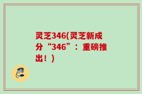 灵芝346(灵芝新成分“346”：重磅推出！)