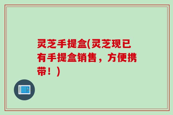 灵芝手提盒(灵芝现已有手提盒销售，方便携带！)