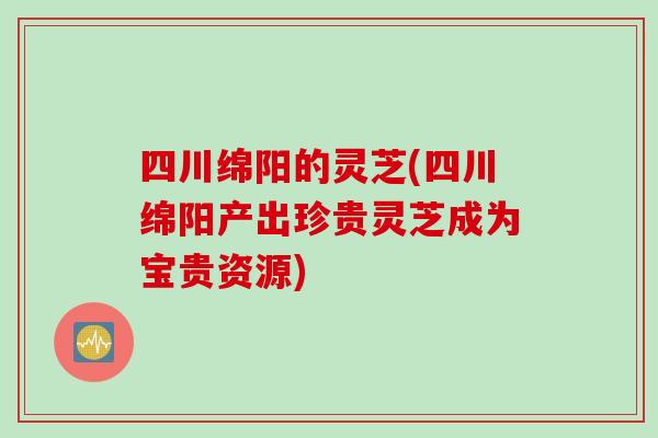 四川绵阳的灵芝(四川绵阳产出珍贵灵芝成为宝贵资源)