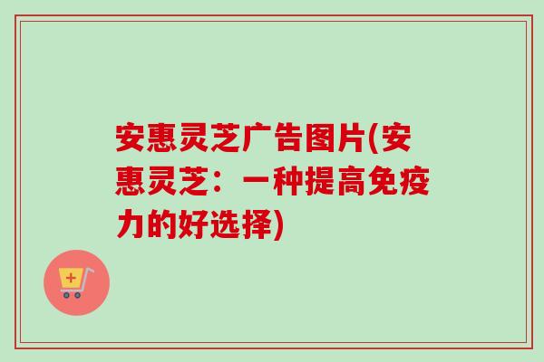 安惠灵芝广告图片(安惠灵芝：一种提高免疫力的好选择)