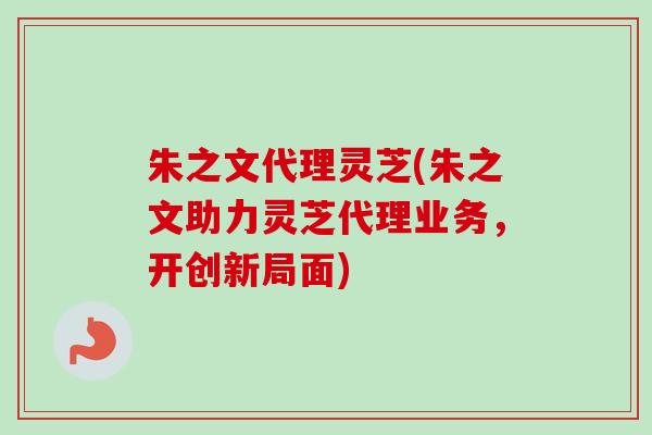 朱之文代理灵芝(朱之文助力灵芝代理业务，开创新局面)