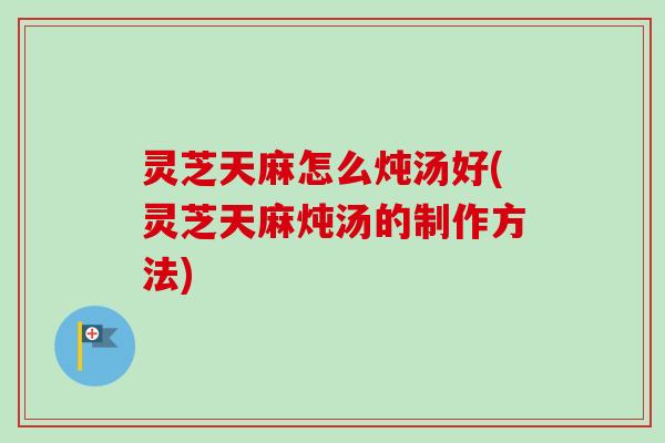 灵芝天麻怎么炖汤好(灵芝天麻炖汤的制作方法)