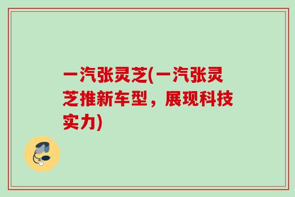 一汽张灵芝(一汽张灵芝推新车型,展现科技实力) 一汽张灵芝(一汽张灵芝推新车型,展现科技实力)