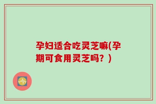 孕妇适合吃灵芝嘛(孕期可食用灵芝吗？)