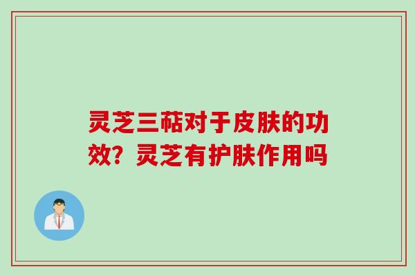 灵芝三萜对于皮肤的功效？灵芝有护肤作用吗