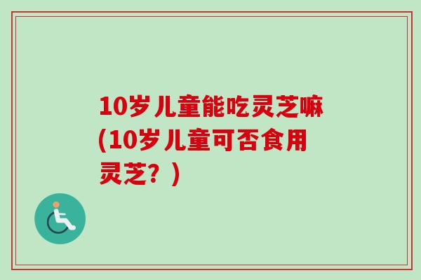 10岁儿童能吃灵芝嘛(10岁儿童可否食用灵芝？)