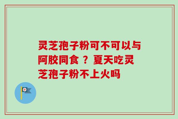 灵芝孢子粉可不可以与阿胶同食 ？夏天吃灵芝孢子粉不上火吗