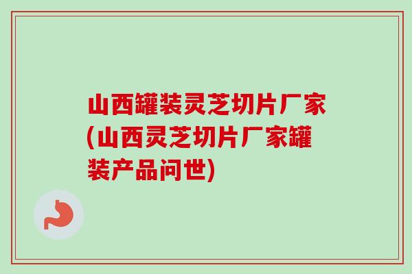山西罐装灵芝切片厂家(山西灵芝切片厂家罐装产品问世)