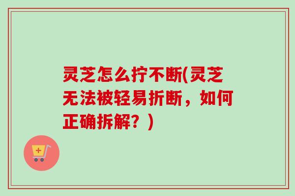 灵芝怎么拧不断(灵芝无法被轻易折断,如何正确拆解?) 灵芝怎么拧不断(灵芝无法被轻易折断,如何正确拆解?)