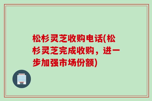 松杉灵芝收购电话(松杉灵芝完成收购，进一步加强市场份额)