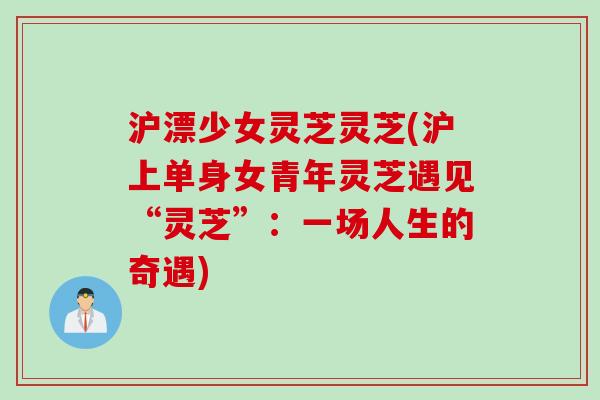沪漂少女灵芝灵芝(沪上单身女青年灵芝遇见“灵芝”：一场人生的奇遇)
