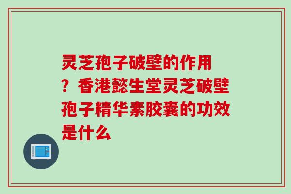 灵芝孢子破壁的作用 ？香港懿生堂灵芝破壁孢子精华素胶囊的功效是什么