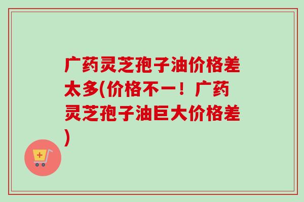 广药灵芝孢子油价格差太多(价格不一!广药灵芝孢子油巨大价格差) 广药灵芝孢子油价格差太多(价格不一!广药灵芝孢子油巨大价格差)