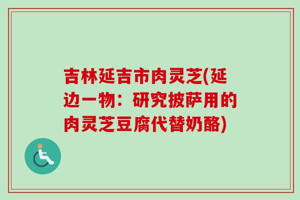 吉林延吉市肉灵芝(延边一物:研究披萨用的肉灵芝豆腐代替奶酪) 吉林延吉市肉灵芝(延边一物:研究披萨用的肉灵芝豆腐代替奶酪)