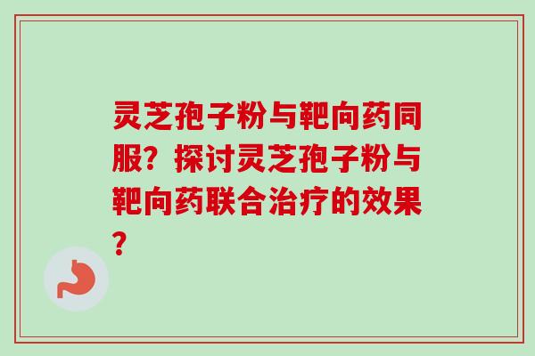 灵芝孢子粉与靶向药同服？探讨灵芝孢子粉与靶向药联合治疗的效果？