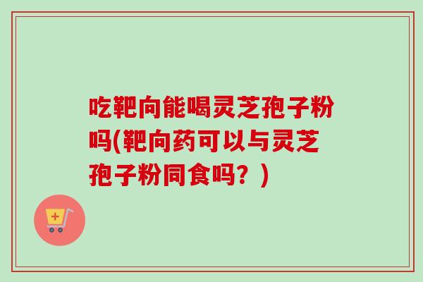 吃靶向能喝灵芝孢子粉吗(靶向药可以与灵芝孢子粉同食吗？)