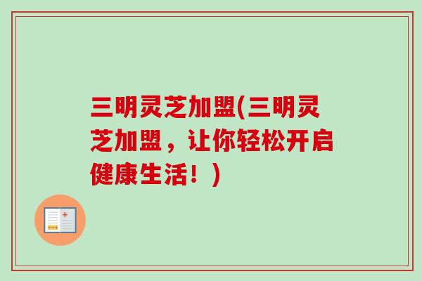 三明灵芝加盟(三明灵芝加盟，让你轻松开启健康生活！)