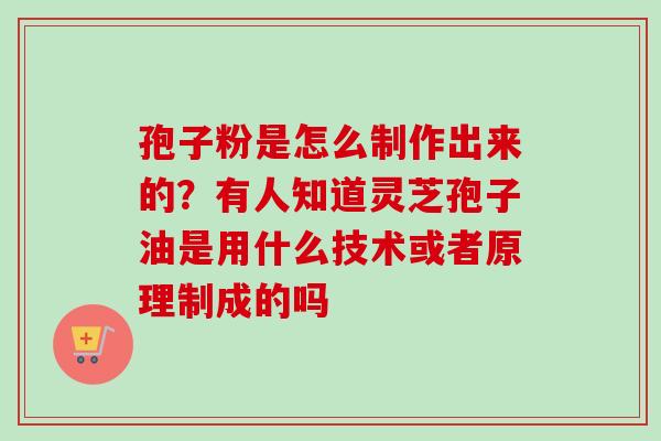 孢子粉是怎么制作出来的?有人知道灵芝孢子油是用什么技术或者原理制成的吗 孢子粉是怎么制作出来的?有人知道灵芝孢子油是用什么技术或者原理制成的吗