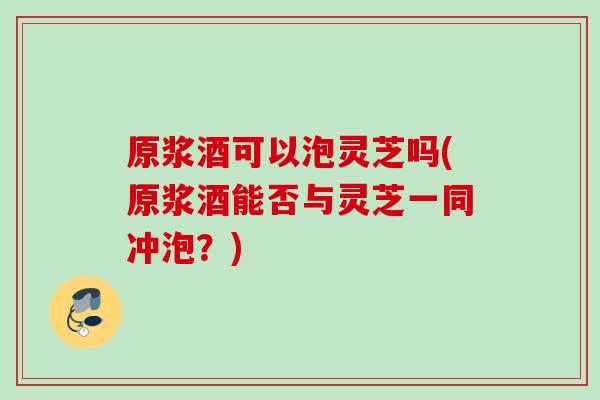原浆酒可以泡灵芝吗(原浆酒能否与灵芝一同冲泡？)