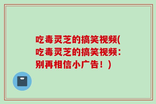 吃毒灵芝的搞笑视频(吃毒灵芝的搞笑视频：别再相信小广告！)