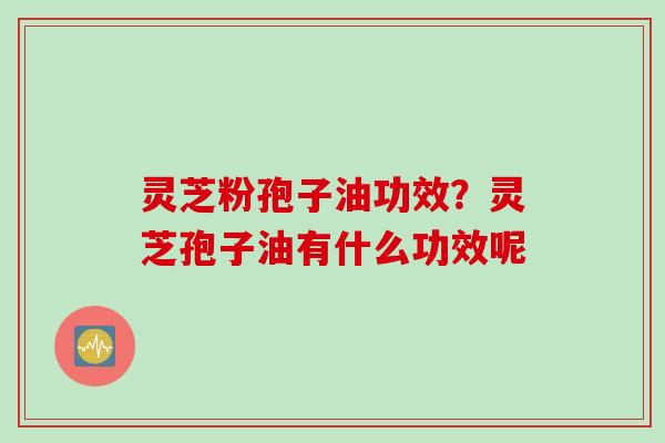 灵芝粉孢子油功效？灵芝孢子油有什么功效呢