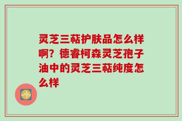 灵芝三萜护肤品怎么样啊？德睿柯森灵芝孢子油中的灵芝三萜纯度怎么样