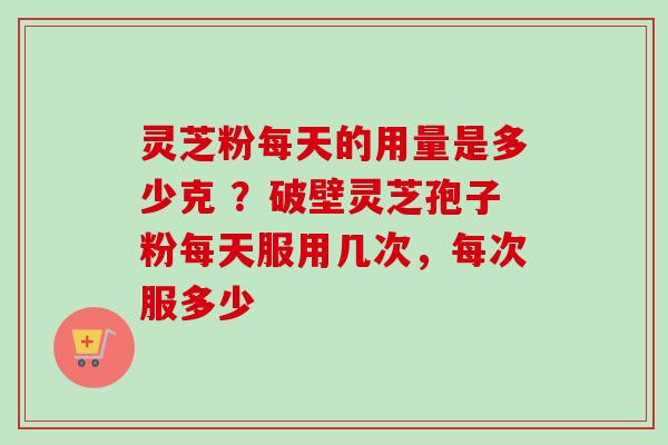 灵芝粉每天的用量是多少克 ？破壁灵芝孢子粉每天服用几次，每次服多少