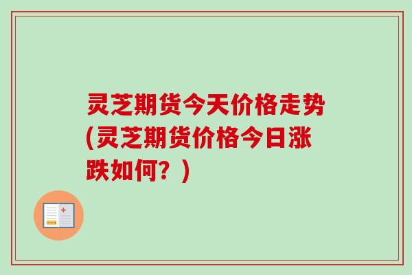 灵芝期货今天价格走势(灵芝期货价格今日涨跌如何？)