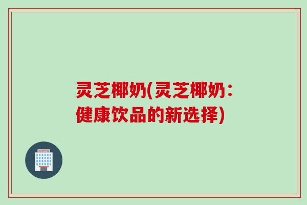 灵芝椰奶(灵芝椰奶:健康饮品的新选择) 灵芝椰奶(灵芝椰奶:健康饮品的新选择)