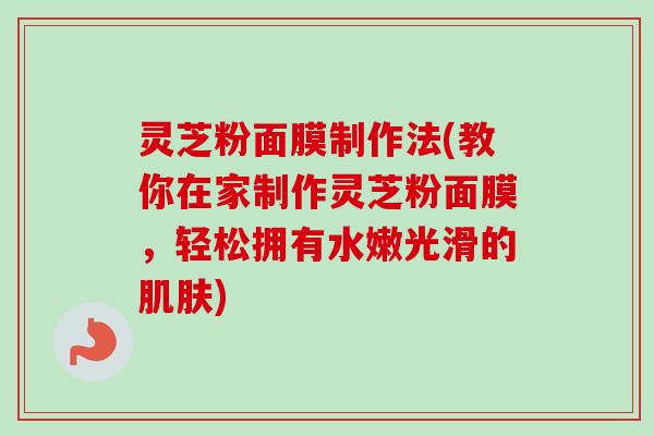 灵芝粉面膜制作法(教你在家制作灵芝粉面膜，轻松拥有水嫩光滑的肌肤)