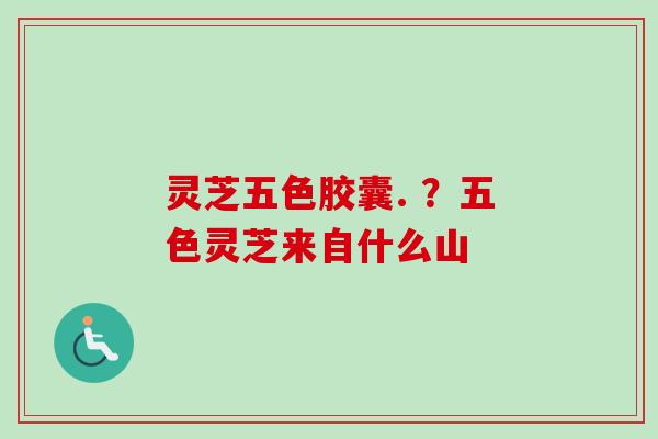 灵芝五色胶囊. ？五色灵芝来自什么山