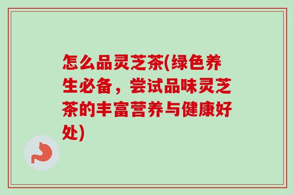 怎么品灵芝茶(绿色养生必备，尝试品味灵芝茶的丰富营养与健康好处)