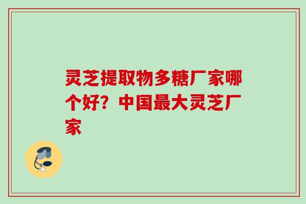 灵芝提取物多糖厂家哪个好？中国最大灵芝厂家