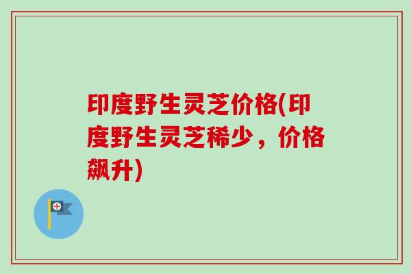 印度野生灵芝价格(印度野生灵芝稀少，价格飙升)